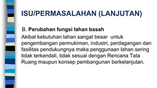 ISU/PERMASALAHAN (LANJUTAN)
B. Perubahan fungsi lahan basah
Akibat kebutuhan lahan sangat besar untuk
pengembangan permukiman, industri, perdagangan dan
fasilitas pendukungnya maka penggunaan lahan sering
tidak terkendali, tidak sesuai dengan Rencana Tata
Ruang maupun konsep pembangunan berkelanjutan.
 