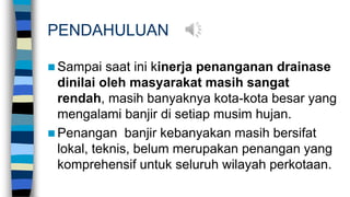 PENDAHULUAN
 Sampai saat ini kinerja penanganan drainase
dinilai oleh masyarakat masih sangat
rendah, masih banyaknya kota-kota besar yang
mengalami banjir di setiap musim hujan.
 Penangan banjir kebanyakan masih bersifat
lokal, teknis, belum merupakan penangan yang
komprehensif untuk seluruh wilayah perkotaan.
 