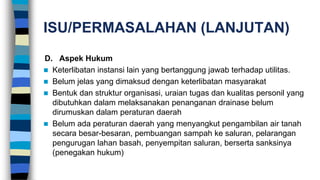 ISU/PERMASALAHAN (LANJUTAN)
D. Aspek Hukum
 Keterlibatan instansi lain yang bertanggung jawab terhadap utilitas.
 Belum jelas yang dimaksud dengan keterlibatan masyarakat
 Bentuk dan struktur organisasi, uraian tugas dan kualitas personil yang
dibutuhkan dalam melaksanakan penanganan drainase belum
dirumuskan dalam peraturan daerah
 Belum ada peraturan daerah yang menyangkut pengambilan air tanah
secara besar-besaran, pembuangan sampah ke saluran, pelarangan
pengurugan lahan basah, penyempitan saluran, berserta sanksinya
(penegakan hukum)
 