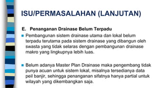 ISU/PERMASALAHAN (LANJUTAN)
E. Penanganan Drainase Belum Terpadu
 Pembangunan sistem drainase utama dan lokal belum
terpadu terutama pada sistem drainase yang dibangun oleh
swasta yang tidak selaras dengan pembangunan drainase
makro yang lingkupnya lebih luas.
 Belum adanya Master Plan Drainase maka pengembang tidak
punya acuan untuk sistem lokal, misalnya tersedianya data
peil banjir, sehingga penanganan sifatnya hanya partial untuk
wilayah yang dikembangkan saja.
 