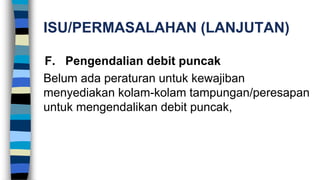 ISU/PERMASALAHAN (LANJUTAN)
F. Pengendalian debit puncak
Belum ada peraturan untuk kewajiban
menyediakan kolam-kolam tampungan/peresapan
untuk mengendalikan debit puncak,
 