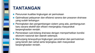 TANTANGAN
 Penurunan kualitas lingkungan air permukaan
 Optimalisasi pelayanan dan efisiensi sarana dan prasaran drainase
yang sudah terbangun
 Peningkatan dan pengembangan sistem yang ada, pembangunan
baru secara ekektif dan efisien menjangkau masyarakat
berpenghasilan rendah.
 Pemerataan sub-bidang drainase dengan memperhatikan kondisi
ekonomi nasional dan daerah setempat.
 Menunjang terwujudnya lingkungan perumahan dan permukiman
yang bersih dan sehat serta terjangkau oleh masyarakat
berpenghasilan rendah.
 