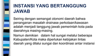 INSTANSI YANG BERTANGGUNG
JAWAB
Seiring dengan semangat otonomi daerah bahwa
penanganan masalah drainase perkotaan/kawasan
adalah menjadi tanggung jawab pemerintah kota pada
daerahnya masing-masing.
Namun demikian dalam hal sungai melalui beberapa
Kabupaten/Kota maka diperlukan kebijakan lintas
daerah yang dilalui sungai dan koordinasi antar instansi
 