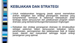 KEBIJAKAN DAN STRATEGI
 Untuk melaksanakan tanggung jawab aparat memerlukan
arahan kebijakan dan strategi penanganan drainase yang
komprehensif, termasuk di dalamnya keterpaduan antar
lembaga dalam penyusunan dan pelaksanaan program sistem
drainase yang berkesinambungan/berwawasan lingkungan
 Kebijakan dan strategi penanganan drainase ini dimaksudkan
sebagai pedoman dalam penyusunan kebijakan teknis,
perencanaan, pemrograman dan pelaksanaan baik di tingkat
pusat, daerah dan masyarakat sehingga terjadi sinergi
penanganan yang optimal.
 