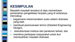 KESIMPULAN
Masalah-masalah tersebut di atas memerlukan
pemecahan pengelolaan terpadu yang di antaranya
mencakup
1. bagaimana merencanakan suatu sistem drainase
yang baik,
2. membuat perencanaan terinci (Detailed Engineering
Design),
3. restrukturisasi institusi dan peraturan terkait, dan
4. membina partisipasi masyarakat untuk ikut
memecahkan masalah drainase.
 