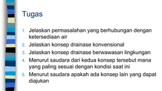 Tugas
1. Jelaskan permasalahan yang berhubungan dengan
ketersediaan air
2. Jelaskan konsep drainase konvensional
3. Jelaskan konsep drainase berwawasan lingkungan
4. Menurut saudara dari kedua konsep tersebut mana
yang paling sesuai dengan kondisi saat ini
5. Menurut saudara apakah ada konsep lain yang dapat
diajukan
 