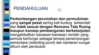PENDAHULUAN
Perkembangan perumahan dan permukiman
yang sangat pesat sering kali kurang terkendali
dan tidak sesuai dengan Rencana Tata Ruang
maupun konsep pembangunan berkelanjutan,
mengakibatkan kawasan-kawasan rendah yang
semula berfungsi sebagai tempat penampungan
sementara (retarding pond) dan bantaran sungai
dihuni oleh penduduk
 