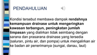 PENDAHULUAN
Kondisi tersebut membawa dampak rendahnya
kemampuan drainase untuk mengeringkan
kawasan terbangun, peningkatan jumlah
limpasan yang dialirkan tidak seimbang dengan
sarana dan prasarana drainase yang tersedia
(saluran, pintu air, dan pompa) untuk mengalirkan air
ke badan air penerimanya (sungai, danau, laut)
 
