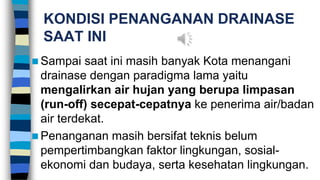 KONDISI PENANGANAN DRAINASE
SAAT INI
 Sampai saat ini masih banyak Kota menangani
drainase dengan paradigma lama yaitu
mengalirkan air hujan yang berupa limpasan
(run-off) secepat-cepatnya ke penerima air/badan
air terdekat.
 Penanganan masih bersifat teknis belum
pempertimbangkan faktor lingkungan, sosial-
ekonomi dan budaya, serta kesehatan lingkungan.
 