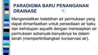 PARADIGMA BARU PENANGANAN
DRAINASE
Mengendalikan kelebihan air permukaan yang
dapat dimanfaatkan untuk persediaan air baku
dan kehidupan aquatik dengan meresapkan air
permukaan sebanyak-banyaknya ke dalam
tanah (mempertimbangkan konservasi air).
 