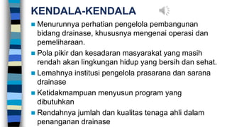 KENDALA-KENDALA
 Menurunnya perhatian pengelola pembangunan
bidang drainase, khususnya mengenai operasi dan
pemeliharaan.
 Pola pikir dan kesadaran masyarakat yang masih
rendah akan lingkungan hidup yang bersih dan sehat.
 Lemahnya institusi pengelola prasarana dan sarana
drainase
 Ketidakmampuan menyusun program yang
dibutuhkan
 Rendahnya jumlah dan kualitas tenaga ahli dalam
penanganan drainase
 