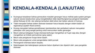 KENDALA-KENDALA (LANJUTAN)
 Kurangnya kesadaran bahwa pemecahan masalah genangan harus melihat pada system jaringan
saluran secara keseluruhan yang mengakibatkan tidak diperhitungkannya pengaruh backwater
akibat fluktuasi di hilir, dan adanya tambahan debit aliran dari beban saluran di hulunya.
 Tidak menyadari bahwa sistem drainase kawasan harus terpadu dengan sistem badan air
regionalnya (system flood control).
 Kurang menyadari bahwa pemeliharaan (pembersihan dan perbaikan) saluran merupakan
pekerjaan rutin yang sangat penting untuk menurunkan resiko genangan
 Belum adanya ketegasan fungsi drainase:berfungsi mengalirkan air hujan saja atau dengan
mengalirkan air limbah permukiman (grey water).
 Belum ada pengaturan fungsi lahan basah.
 Belum ada pengaturan untuk pengendalian debit puncak
 Penanganan drainase belum terpadu.
 Kelembagaan dan kelengkapan peraturan belum dipahami dan dipatuhi oleh para pengelola
drainase
 