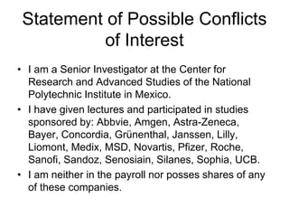 Statement of Possible Conflicts
of Interest
• I am a Senior Investigator at the Center for
Research and Advanced Studies of the National
Polytechnic Institute in Mexico.
• I have given lectures and participated in studies
sponsored by: Abbvie, Amgen, Astra-Zeneca,
Bayer, Concordia, Grünenthal, Janssen, Lilly,
Liomont, Medix, MSD, Novartis, Pfizer, Roche,
Sanofi, Sandoz, Senosiain, Silanes, Sophia, UCB.
• I am neither in the payroll nor posses shares of any
of these companies.

 