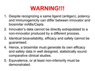 WARNING!!!
1. Despite recognizing a same ligand (antigen), potency
and immunogenicity can differ between innovator and
biosimilar mABs/Cepts.
2. Innovator’s data cannot be directly extrapolated to a
non-innovator produced by a different process.
3. Identical bioavailability, efficacy and safety cannot be
guaranteed.
4. Hence, a biosimilar must generate its own efficacy
and safety data in well designed, statistically sound
comparative clinical studies.
5. Equivalence, or at least non-inferiority must be
demonstrated.

 