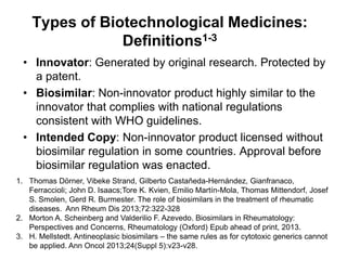 Types of Biotechnological Medicines:
Definitions1-3
• Innovator: Generated by original research. Protected by
a patent.
• Biosimilar: Non-innovator product highly similar to the
innovator that complies with national regulations
consistent with WHO guidelines.
• Intended Copy: Non-innovator product licensed without
biosimilar regulation in some countries. Approval before
biosimilar regulation was enacted.
1. Thomas Dörner, Vibeke Strand, Gilberto Castañeda-Hernández, Gianfranaco,
Ferraccioli; John D. Isaacs;Tore K. Kvien, Emilio Martín-Mola, Thomas Mittendorf, Josef
S. Smolen, Gerd R. Burmester. The role of biosimilars in the treatment of rheumatic
diseases. Ann Rheum Dis 2013;72:322-328
2. Morton A. Scheinberg and Valderilio F. Azevedo. Biosimilars in Rheumatology:
Perspectives and Concerns, Rheumatology (Oxford) Epub ahead of print, 2013.
3. H. Mellstedt. Antineoplasic biosimilars – the same rules as for cytotoxic generics cannot
be applied. Ann Oncol 2013;24(Suppl 5):v23-v28.

 