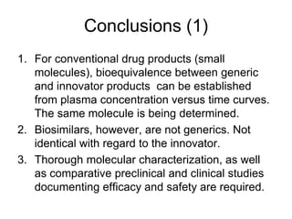 Conclusions (1)
1. For conventional drug products (small
molecules), bioequivalence between generic
and innovator products can be established
from plasma concentration versus time curves.
The same molecule is being determined.
2. Biosimilars, however, are not generics. Not
identical with regard to the innovator.
3. Thorough molecular characterization, as well
as comparative preclinical and clinical studies
documenting efficacy and safety are required.

 