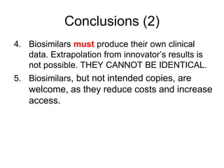 Conclusions (2)
4. Biosimilars must produce their own clinical
data. Extrapolation from innovator’s results is
not possible. THEY CANNOT BE IDENTICAL.
5. Biosimilars, but not intended copies, are

welcome, as they reduce costs and increase
access.

 