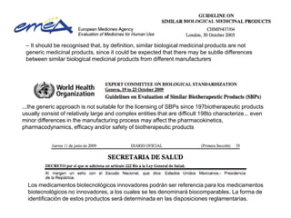 – It should be recognised that, by definition, similar biological medicinal products are not
generic medicinal products, since it could be expected that there may be subtle differences
between similar biological medicinal products from different manufacturers

...the generic approach is not suitable for the licensing of SBPs since 197biotherapeutic products
usually consist of relatively large and complex entities that are difficult 198to characterize... even
minor differences in the manufacturing process may affect the pharmacokinetics,
pharmacodynamics, efficacy and/or safety of biotherapeutic products

Los medicamentos biotecnológicos innovadores podrán ser referencia para los medicamentos
biotecnológicos no innovadores, a los cuales se les denominará biocomparables. La forma de
identificación de estos productos será determinada en las disposiciones reglamentarias.

 
