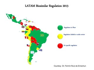 LATAM Biosimilar Regulation 2013

Regulation in Place
Regulation drafted or under review

No specific regulation

Courtesy Dr. Fermín Ruíz de Ernechun

 