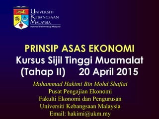 Muhammad Hakimi Bin Mohd Shafiai
Pusat Pengajian Ekonomi
Fakulti Ekonomi dan Pengurusan
Universiti Kebangsaan Malaysia
Email: hakimi@ukm.my
PRINSIP ASAS EKONOMI
Kursus Sijil Tinggi Muamalat
(Tahap II) 20 April 2015
 