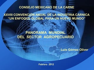 CONSEJO MEXICANO DE LA CARNE

XXVIII CONVENCIÓN ANUAL DE LA INDUSTRIA CÁRNICA
  “UN ENFOQUE GLOBAL PARA UN NUEVO MUNDO”



           PANORAMA MUNDIAL
       DEL SECTOR AGROPECUARIO


                                  Luis Gómez Oliver



                   Febrero 2012
                     LOGO
 