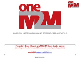 © 2015 oneM2M
Presenter: Omar Elloumi, oneM2M TP Chair, Alcatel-Lucent
(acknowledgment: the author thanks oneM2M members who provided input to this presentation)
oneM2M www.oneM2M.org
ONEM2M INTERWORKING AND SEMANTICS FRAMEWORK
 