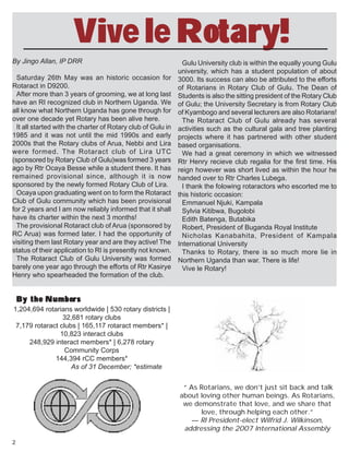 2
1,204,694 rotarians worldwide | 530 rotary districts |
32,681 rotary clubs
7,179 rotaract clubs | 165,117 rotaract members* |
10,823 interact clubs
248,929 interact members* | 6,278 rotary
Community Corps
144,394 rCC members*
As of 31 December; *estimate
“ As Rotarians, we don’t just sit back and talk
about loving other human beings. As Rotarians,
we demonstrate that love, and we share that
love, through helping each other.”
— RI President-elect Wilfrid J. Wilkinson,
addressing the 2007 International Assembly
By the NumbersBy the NumbersBy the NumbersBy the NumbersBy the Numbers
By Jingo Allan, IP DRR
Saturday 26th May was an historic occasion for
Rotaract in D9200.
After more than 3 years of grooming, we at long last
have an RI recognized club in Northern Uganda. We
all know what Northern Uganda has gone through for
over one decade yet Rotary has been alive here.
It all started with the charter of Rotary club of Gulu in
1985 and it was not until the mid 1990s and early
2000s that the Rotary clubs of Arua, Nebbi and Lira
were formed. The Rotaract club of Lira UTC
(sponsored by Rotary Club of Gulu)was formed 3 years
ago by Rtr Ocaya Besse while a student there. It has
remained provisional since, although it is now
sponsored by the newly formed Rotary Club of Lira.
Ocaya upon graduating went on to form the Rotaract
Club of Gulu community which has been provisional
for 2 years and I am now reliably informed that it shall
have its charter within the next 3 months!
The provisional Rotaract club of Arua (sponsored by
RC Arua) was formed later. I had the opportunity of
visiting them last Rotary year and are they active! The
status of their application to RI is presently not known.
The Rotaract Club of Gulu University was formed
barely one year ago through the efforts of Rtr Kasirye
Henry who spearheaded the formation of the club.
Gulu University club is within the equally young Gulu
university, which has a student population of about
3000. Its success can also be attributed to the efforts
of Rotarians in Rotary Club of Gulu. The Dean of
Students is also the sitting president of the Rotary Club
of Gulu; the University Secretary is from Rotary Club
of Kyambogo and several lecturers are also Rotarians!
The Rotaract Club of Gulu already has several
activities such as the cultural gala and tree planting
projects where it has partnered with other student
based organisations.
We had a great ceremony in which we witnessed
Rtr Henry recieve club regalia for the first time. His
reign however was short lived as within the hour he
handed over to Rtr Charles Lubega.
I thank the folowing rotaractors who escorted me to
this historic occasion:
Emmanuel Njuki, Kampala
Sylvia Kitibwa, Bugolobi
Edith Batenga, Butabika
Robert, President of Buganda Royal Institute
Nicholas Kanabahita, President of Kampala
International University
Thanks to Rotary, there is so much more lie in
Northern Uganda than war. There is life!
Vive le Rotary!
Vive le Rotary!
 