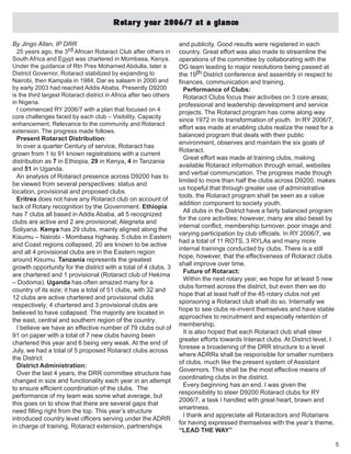 5
By Jingo Allan, IP DRR
25 years ago, the 3rd African Rotaract Club after others in
South Africa and Egypt was chartered in Mombasa, Kenya.
Under the guidance of Rtn Pres Mohamed Abdulla, later a
District Governor, Rotaract stabilized by expanding to
Nairobi, then Kampala in 1984, Dar es salaam in 2000 and
by early 2003 had reached Addis Ababa. Presently D9200
is the third largest Rotaract district in Africa after two others
in Nigeria.
I commenced RY 2006/7 with a plan that focused on 4
core challenges faced by each club – Visibility, Capacity
enhancement, Relevance to the community and Rotaract
extension. The progress made follows.
Present Rotaract Distribution:
In over a quarter Century of service, Rotaract has
grown from 1 to 91 known registrations with a current
distribution as 7 in Ethiopia, 29 in Kenya, 4 in Tanzania
and 51 in Uganda.
An analysis of Rotaract presence across D9200 has to
be viewed from several perspectives: status and
location, provisional and proposed clubs.
Eritrea does not have any Rotaract club on account of
lack of Rotary recognition by the Government. Ethiopia
has 7 clubs all based in Addis Ababa, all 5 recognized
clubs are active and 2 are provisional; Alegneta and
Soliyana. Kenya has 29 clubs, mainly aligned along the
Kisumu – Nairobi - Mombasa highway. 5 clubs in Eastern
and Coast regions collapsed, 20 are known to be active
and all 4 provisional clubs are in the Eastern region
around Kisumu. Tanzania represents the greatest
growth opportunity for the district with a total of 4 clubs. 3
are chartered and 1 provisional (Rotaract club of Hekima
– Dodoma). Uganda has often amazed many for a
country of its size; it has a total of 51 clubs, with 32 and
12 clubs are active chartered and provisional clubs
respectively; 4 chartered and 3 provisional clubs are
believed to have collapsed. The majority are located in
the east, central and southern region of the country.
I believe we have an effective number of 79 clubs out of
91 on paper with a total of 7 new clubs having been
chartered this year and 6 being very weak. At the end of
July, we had a total of 5 proposed Rotaract clubs across
the District
District Administration:
Over the last 4 years, the DRR committee structure has
changed in size and functionality each year in an attempt
to ensure efficient coordination of the clubs. The
performance of my team was some what average, but
this goes on to show that there are several gaps that
need filling right from the top. This year’s structure
introduced country level officers serving under the ADRR
in charge of training, Rotaract extension, partnerships
Rotary year 2006/7 at a glanceRotary year 2006/7 at a glanceRotary year 2006/7 at a glanceRotary year 2006/7 at a glanceRotary year 2006/7 at a glance
and publicity. Good results were registered in each
country. Great effort was also made to streamline the
operations of the committee by collaborating with the
DG team leading to major resolutions being passed at
the 19th District conference and assembly in respect to
finances, communication and training.
Performance of Clubs:
Rotaract Clubs focus their activities on 3 core areas;
professional and leadership development and service
projects. The Rotaract program has come along way
since 1972 in its transformation of youth. In RY 2006/7,
effort was made at enabling clubs realize the need for a
balanced program that deals with their public
environment, observes and maintain the six goals of
Rotaract.
Great effort was made at training clubs, making
available Rotaract information through email, websites
and verbal communication. The progress made though
limited to more than half the clubs across D9200, makes
us hopeful that through greater use of administrative
tools, the Rotaract program shall be seen as a value
addition component to society youth.
All clubs in the District have a fairly balanced program
for the core activities; however, many are also beset by
internal conflict, membership turnover, poor image and
varying participation by club officials. In RY 2006/7, we
had a total of 11 ROTS, 3 RYLAs and many more
internal trainings conducted by clubs. There is a still
hope, however, that the effectiveness of Rotaract clubs
shall improve over time.
Future of Rotaract:
Within the next rotary year, we hope for at least 5 new
clubs formed across the district, but even then we do
hope that at least half of the 45 rotary clubs not yet
sponsoring a Rotaract club shall do so. Internally we
hope to see clubs re-invent themselves and have stable
approaches to recruitment and especially retention of
membership.
It is also hoped that each Rotaract club shall steer
greater efforts towards Interact clubs. At District level, I
foresee a broadening of the DRR structure to a level
where ADRRs shall be responsible for smaller numbers
of clubs, much like the present system of Assistant
Governors. This shall be the most effective means of
coordinating clubs in the district.
Every beginning has an end. I was given the
responsibility to steer D9200 Rotaract clubs for RY
2006/7, a task I handled with great heart, brawn and
smartness.
I thank and appreciate all Rotaractors and Rotarians
for having expressed themselves with the year’s theme,
“LEAD THE WAY”
 