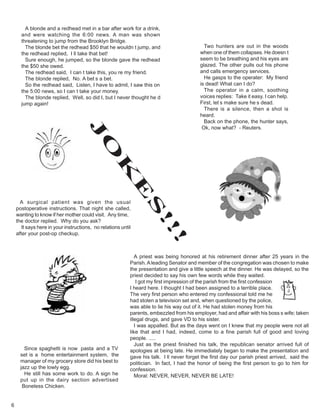 6
Two hunters are out in the woods
when one of them collapses. He doesn t
seem to be breathing and his eyes are
glazed. The other pulls out his phone
and calls emergency services.
He gasps to the operater: My friend
is dead! What can I do?
The operator in a calm, soothing
voices replies: Take it easy. I can help.
First, let s make sure he s dead.
There is a silence, then a shot is
heard.
Back on the phone, the hunter says,
Ok, now what? - Reuters.
A priest was being honored at his retirement dinner after 25 years in the
Parish.Aleading Senator and member of the congregation was chosen to make
the presentation and give a little speech at the dinner. He was delayed, so the
priest decided to say his own few words while they waited.
I got my first impression of the parish from the first confession
I heard here. I thought I had been assigned to a terrible place.
The very first person who entered my confessional told me he
had stolen a television set and, when questioned by the police,
was able to lie his way out of it. He had stolen money from his
parents, embezzled from his employer, had and affair with his boss s wife; taken
illegal drugs, and gave VD to his sister.
I was appalled. But as the days went on I knew that my people were not all
like that and I had, indeed, come to a fine parish full of good and loving
people. .....
Just as the priest finished his talk, the republican senator arrived full of
apologies at being late. He immediately began to make the presentation and
gave his talk. I ll never forget the first day our parish priest arrived, said the
politician. In fact, I had the honor of being the first person to go to him for
confession.
Moral: NEVER, NEVER, NEVER BE LATE!
J
O
K
E
S
!!!
A blonde and a redhead met in a bar after work for a drink,
and were watching the 6:00 news. A man was shown
threatening to jump from the Brooklyn Bridge.
The blonde bet the redhead $50 that he wouldn t jump, and
the redhead replied, I ll take that bet!
Sure enough, he jumped, so the blonde gave the redhead
the $50 she owed.
The redhead said, I can t take this, you re my friend.
The blonde replied, No. A bet s a bet.
So the redhead said, Listen, I have to admit, I saw this on
the 5:00 news, so I can t take your money.
The blonde replied, Well, so did I, but I never thought he d
jump again!
A surgical patient was given the usual
postoperative instructions. That night she called,
wanting to know if her mother could visit. Any time,
the doctor replied. Why do you ask?
It says here in your instructions, no relations until
after your post-op checkup.
Since spaghetti is now pasta and a TV
set is a home entertainment system, the
manager of my grocery store did his best to
jazz up the lowly egg.
He still has some work to do. A sign he
put up in the dairy section advertised
Boneless Chicken.
 