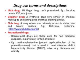 Drug use terms and descriptions
• Adulterants: drugs that are added to mimic or enhance the
effects of the drug being offe...