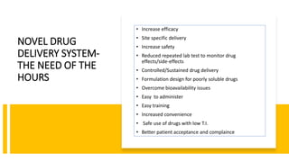 NOVEL DRUG
DELIVERY SYSTEM-
THE NEED OF THE
HOURS
• Increase efficacy
• Site specific delivery
• Increase safety
• Reduced repeated lab test to monitor drug
effects/side-effects
• Controlled/Sustained drug delivery
• Formulation design for poorly soluble drugs
• Overcome bioavailability issues
• Easy to administer
• Easy training
• Increased convenience
• Safe use of drugs with low T.I.
• Better patient acceptance and complaince
 