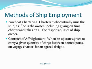 Capt. J M Irani
Methods of Ship Employment
 Bareboat Chartering: Charterer who virtually runs the
ship, as if he is the owner, including giving on time
charter and takes on all the responsibilities of ship
owner.
 Contract of Affreightment: When an operatr agrees to
carry a given quantity of cargo between named ports,
on voyage charter for an agreed freight.
 