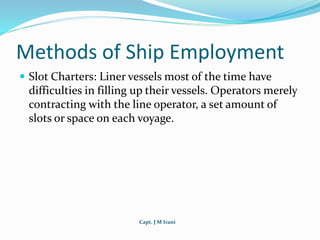 Capt. J M Irani
Methods of Ship Employment
 Slot Charters: Liner vessels most of the time have
difficulties in filling up their vessels. Operators merely
contracting with the line operator, a set amount of
slots or space on each voyage.
 