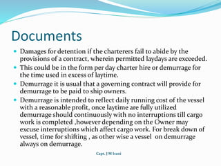 Capt. J M Irani
Documents
 Damages for detention if the charterers fail to abide by the
provisions of a contract, wherein permitted laydays are exceeded.
 This could be in the form per day charter hire or demurrage for
the time used in excess of laytime.
 Demurrage it is usual that a governing contract will provide for
demurrage to be paid to ship owners.
 Demurrage is intended to reflect daily running cost of the vessel
with a reasonable profit, once laytime are fully utilized
demurrage should continuously with no interruptions till cargo
work is completed ,however depending on the Owner may
excuse interruptions which affect cargo work. For break down of
vessel, time for shifting , as other wise a vessel on demurrage
always on demurrage.
 