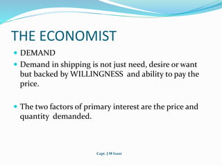 Capt. J M Irani
THE ECONOMIST
 DEMAND
 Demand in shipping is not just need, desire or want
but backed by WILLINGNESS and ability to pay the
price.
 The two factors of primary interest are the price and
quantity demanded.
 