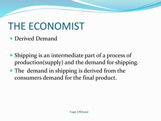 Capt. J M Irani
THE ECONOMIST
 Derived Demand
 Shipping is an intermediate part of a process of
production(supply) and the demand for shipping.
 The demand in shipping is derived from the
consumers demand for the final product.
 