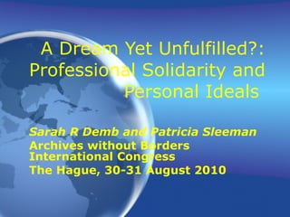 A Dream Yet Unfulfilled?: Professional Solidarity and Personal Ideals  Sarah R Demb and Patricia Sleeman Archives without Borders International Congress The Hague, 30-31 August 2010 
