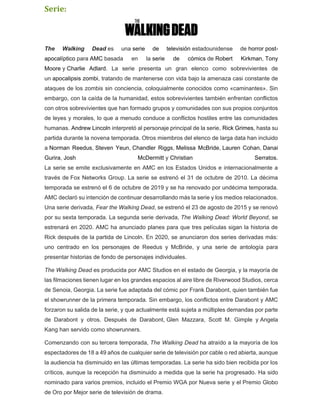 Serie:
The Walking Dead es una serie de televisión estadounidense de horror post-
apocalíptico para AMC basada en la serie de cómics de Robert Kirkman, Tony
Moore y Charlie Adlard. La serie presenta un gran elenco como sobrevivientes de
un apocalipsis zombi, tratando de mantenerse con vida bajo la amenaza casi constante de
ataques de los zombis sin conciencia, coloquialmente conocidos como «caminantes». Sin
embargo, con la caída de la humanidad, estos sobrevivientes también enfrentan conflictos
con otros sobrevivientes que han formado grupos y comunidades con sus propios conjuntos
de leyes y morales, lo que a menudo conduce a conflictos hostiles entre las comunidades
humanas. Andrew Lincoln interpretó al personaje principal de la serie, Rick Grimes, hasta su
partida durante la novena temporada. Otros miembros del elenco de larga data han incluido
a Norman Reedus, Steven Yeun, Chandler Riggs, Melissa McBride, Lauren Cohan, Danai
Gurira, Josh McDermitt y Christian Serratos.
La serie se emite exclusivamente en AMC en los Estados Unidos e internacionalmente a
través de Fox Networks Group. La serie se estrenó el 31 de octubre de 2010. La décima
temporada se estrenó el 6 de octubre de 2019 y se ha renovado por undécima temporada.
AMC declaró su intención de continuar desarrollando más la serie y los medios relacionados.
Una serie derivada, Fear the Walking Dead, se estrenó el 23 de agosto de 2015 y se renovó
por su sexta temporada. La segunda serie derivada, The Walking Dead: World Beyond, se
estrenará en 2020. AMC ha anunciado planes para que tres películas sigan la historia de
Rick después de la partida de Lincoln. En 2020, se anunciaron dos series derivadas más:
uno centrado en los personajes de Reedus y McBride, y una serie de antología para
presentar historias de fondo de personajes individuales.
The Walking Dead es producida por AMC Studios en el estado de Georgia, y la mayoría de
las filmaciones tienen lugar en los grandes espacios al aire libre de Riverwood Studios, cerca
de Senoia, Georgia. La serie fue adaptada del cómic por Frank Darabont, quien también fue
el showrunner de la primera temporada. Sin embargo, los conflictos entre Darabont y AMC
forzaron su salida de la serie, y que actualmente está sujeta a múltiples demandas por parte
de Darabont y otros. Después de Darabont, Glen Mazzara, Scott M. Gimple y Angela
Kang han servido como showrunners.
Comenzando con su tercera temporada, The Walking Dead ha atraído a la mayoría de los
espectadores de 18 a 49 años de cualquier serie de televisión por cable o red abierta, aunque
la audiencia ha disminuido en las últimas temporadas. La serie ha sido bien recibida por los
críticos, aunque la recepción ha disminuido a medida que la serie ha progresado. Ha sido
nominado para varios premios, incluido el Premio WGA por Nueva serie y el Premio Globo
de Oro por Mejor serie de televisión de drama.
 