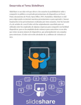 Desarrolla el Tema: SlideShare 
  
SlideShare es un sitio web que ofrece a los usuarios la posibilidad de subir y 
compartir en público o en privado presentaciones de diapositivas en Power 
Point, documentos de Word, Open Office, PDF, Portafolios. SlideShare es útil 
para colgar gratis en internet nuestras presentaciones o para aprender y buscar 
inspiración en las presentaciones realizadas por otros usuarios. Este fue lanzado 
el 4 de octubre de 2006 El sitio web fue originalmente concebido para ser 
utilizado entre los empleados de algunas empresas para compartir con facilidad 
diapositivas, pero se ha ampliado desde entonces para convertirse en un sitio 
que reúne un gran número de diapositivas, que principalmente son cargadas 
para entretener. El sitio web recibe alrededor de 12 millones de visitantes al 
mes. 
 
 