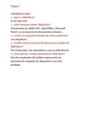 Taller 1 
 
Actividad en clase 
1- ¿Qué es SlideShare? 
Es un sitio web 
2- ¿Qué formatos admite SlideShare? 
Documentos de Adobe PDF, OpenOffice, Microsoft 
Word y en su mayoría de documentos textuales. 
3- ¿Cuál es la capacidad máxima de almacenamiento? 
300 megabytes 
4- ¿Cuáles son las maneras de ingresar en la página de 
SlideShare? 
Por el buscador, por marcadores o por un link directo. 
5- ¿Para qué fue creado originalmente SlideShare? 
Para los empleados del ámbito empresarial con 
intensión de compartir las diapositivas con más 
facilidad. 
 
 
 