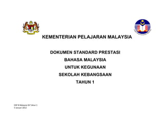 KEMENTERIAN PELAJARAN MALAYSIA


                              DOKUMEN STANDARD PRESTASI
                                   BAHASA MALAYSIA
                                   UNTUK KEGUNAAN
                                 SEKOLAH KEBANGSAAN
                                       TAHUN 1




DSP B Malaysia SK Tahun 1
5 Januari 2012
 