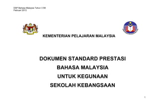 DSP Bahasa Malaysia Tahun 3 SK
Februari 2013
1
KEMENTERIAN PELAJARAN MALAYSIA
DOKUMEN STANDARD PRESTASI
BAHASA MALAYSIA
UNTUK KEGUNAAN
SEKOLAH KEBANGSAAN
TAHUN TIGA
 