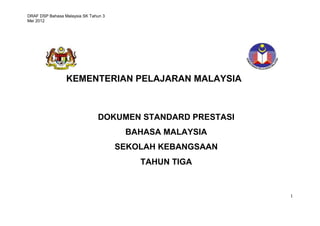 DRAF DSP Bahasa Malaysia SK Tahun 3
Mei 2012




                 KEMENTERIAN PELAJARAN MALAYSIA



                               DOKUMEN STANDARD PRESTASI
                                       BAHASA MALAYSIA
                                      SEKOLAH KEBANGSAAN
                                          TAHUN TIGA


                                                           1
 