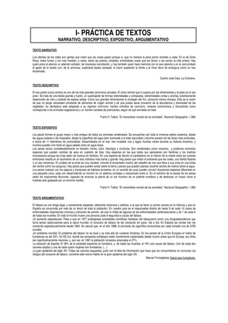 I- PRÁCTICA DE TEXTOS
                       NARRATIVO, DESCRIPTIVO, EXPOSITIVO, ARGUMENTATIVO

TEXTO NARRATIVO

Los clientes de los cafés son gentes que creen que las cosas pasan porque sí, que no merece la pena poner remedio a nada. En el de Doña
Rosa, todos fuman y los más meditan, a solas, sobre las pobres, amables, entrañables cosas que les llenan o les vacían la vida entera. Hay
quien pone al silencio un ademán soñador, de imprecisa recordación, y hay también quien hace memoria con la cara absorta y en la cara pintado
el gesto de la bestia ruín, de la amorosa, suplicante bestia cansada: la mano sujetando la frente y el mirar lleno de amargura como un mar
encalmado.

                                                                                                                   Camilo José Cela, La Colmena.

TEXTO DESCRIPTIVO

El oso pardo (ursus arctos) es uno de los más grandes carnívoros actuales. El único animal que lo supera por las dimensiones y el peso es el oso
polar. Se trata de una bestia grande y fuerte, un cuadrúpedo de formas redondeadas y compactas, extremidades cortas y anchas, prácticamente
desprovisto de cola y cubierto de espeso pelaje. Como sus grandes dimensiones lo protegen del frío, consume menos energía. Esta es la razón
de que no tenga necesidad constante de alimentos de origen animal y de que pueda sacar provecho de la abundancia y diversidad de los
vegetales. Su dentadura está adaptada a su régimen omnívoro: fuertes colmillos de carnívoro, molares voluminosos y trituradores como
corresponde a los animales vegetarianos y un número variable de premolares, según de qué animales se trate.

                                                             Frank H. Talbot, “El maravilloso mundo de los animales”, Nacional Geographic, 1.990


TEXTO EXPOSITIVO

Los peces forman el grupo mayor y más antiguo de todos los animales vertebrados. Se encuentran por toda la inmensa esfera oceánica, desde
las aguas polares a las tropicales, desde la superficie del agua bien iluminada a la total oscuridad y enorme presión de las fosas más profundas,
a cerca de 11 kilómetros de profundidad. Desarrollados en el mar, han invadido ríos y lagos muchas veces durante su historia evolutiva, y
muchos pueden vivir tanto en agua salada como en agua dulce.
Los peces varían considerablemente en tamaño, forma, color, fisiología y conducta. Son vertebrados como nosotros, y podemos encontrar
especies que pueden cambiar de sexo en cuestión de días. Hay especies en las que todos sus ejemplares son hembras y los machos
innecesarios porque las crías salen de huevos sin fertilizar. En una especie de tiburón el canibalismo en el interior de la madre entre los voraces
embriones resulta en el nacimiento de un solo individuo más fuerte y grande. Hay peces que imitan el ambiente que les rodea, una hierba flotante
o un pez venenoso. El cuidado de la prole es muy variable, incluido el encantador macho del caballito de mar que lleva a sus crías en una bolsa
del vientre como los canguros. Hay peces que pueden andar sobre la tierra y peces que pueden planear durante cientos de metros sobre el agua.
Los peces rivalizan con los pájaros y mariposas de hábitats terrestres: en un arrecife de coral pueden convivir doscientas especies diferentes en
una pequeña zona, cada uno desarrollando su función en un sistema complejo y relacionado entre sí. En el extremo de la escala de los peces
están los imponentes tiburones, capaces de arrancar la pierna de un ser humano de un potente mordisco o de destrozar un hueso como si
hubiese sido golpeado por un enorme martillo.

                                                             Frank H. Talbot, “El maravilloso mundo de los animales”, Nacional Geographic, 1.990


TEXTO ARGUMENTATIVO

El tabaco es una droga legal, y socialmente aceptada, altamente venenosa y adictiva, a la que se tiene un primer acceso en la infancia y que en
España es consumida por más de un tercio de toda la población. En nuestro país es el responsable directo de hasta 9 de cada 10 casos de
enfermedades respiratorias crónicas y cánceres de pulmón, de casi la mitad de algunas de las enfermedades cardiovasculares y de 1 de cada 6
de todas las muertes. En todo el mundo muere una persona cada 9 segundos a causa del tabaco.
Un aumento espectacular. Pese a que en 1977 prestigiosas sociedades científicas hablaban del tabaquismo como una drogodependencia que
tenía serias repercusiones para la salud mundial, el consumo de tabaco ha ido creciendo sin parar, día a día. En España las ventas han ido
creciendo espectacularmente desde 1960. Se calculó que, en el año 1988, el promedio de cigarrillos consumidos por cada fumador era de 5700
anuales.
Un problema mundial. El problema del tabaco no es local y va más allá de nuestras fronteras. En los países de la Unión Europea el índice de
fumadores es del 34%. En EE.UU, donde las campañas antitabaco están fuertemente implantadas desde mucho antes que en Europa, las cifras
son significativamente menores, y, aún así, en 1991 la población fumadora alcanzaba el 27%.
La situación de España. El 36% de la sociedad española es fumadora, y, de todas las muertes, el 16% son causa del tabaco. Uno de cada dos
varones adultos y una de cada cuatro mujeres son fumadoras. (…)
La gran epidemia del siglo XX. Todas las razones expuestas, junto con la falta de información que hace que los consumidores no conozcan los
riesgos del consumo de tabaco, convierte este nocivo hábito en la gran epidemia del siglo XX.
                                                                                                    Manuel Torreiglesias Salud para fumadores.
 