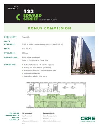 FOR
     SUBLEASE

                          123
                          EDWARD
                          STREET                 PART OF 5TH FLOOR




                                 BONUS COMMISSION

G R O S S R E N T:     Negotiable

S PA C E
AVAILABLE:             3,300 SF (or will consider sharing space – 1,300-1,700 SF)

TERM:                  June 29, 2013

AVAILABLE:             60 Days

COMMISSION:            $1.00 psf per year leased
                       Plus a $1,000 voucher to Future Shop

COMMENTS:              • Built out office space with elevator exposure
                       • Building has many medical-type tenants
                       • 9 offices on glass and 5 internal offices in total
                       • Boardroom and kitchen
                       • Sublandlord will also share space




      FOR MORE         Ed Seagram*                     Adam Kabelik
I N F O R M AT I O N   Vice President                  Sales Representative
           PLEASE
                       416 815 2377                    416 847 3257
       C O N TA C T
                       ed.seagram@cbre.com             adam.kabelik@cbre.com
                       *Broker
 