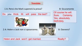 Translate
1 A: Pensi che Mark supererà la prova? B: Sicuramente
2 A: Helen e Jack non si sposeranno. B: Davvero?
Of course he will.
Sure. Certainly.
Yes, absolutely.
Definitely.
Do you think M. will pass the test?
Helen and Jack won’t get married. Really?
 