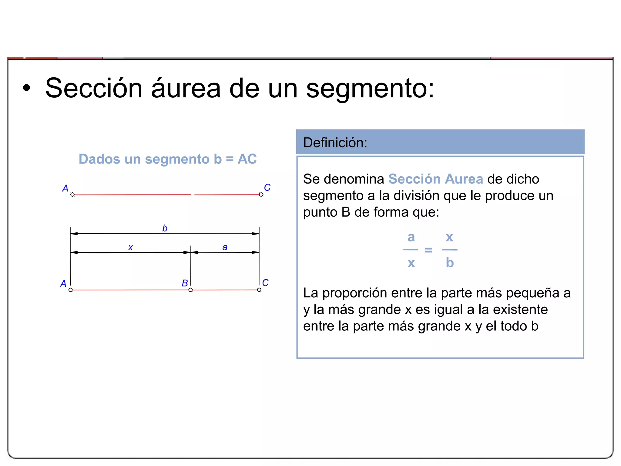 • Sección áurea de un segmento:
Definición:
Se denomina Sección Aurea de dicho
segmento a la división que le produce un
punto B de forma que:
La proporción entre la parte más pequeña a
y la más grande x es igual a la existente
entre la parte más grande x y el todo b
a x
x b
=
Dados un segmento b = AC
b
ax
BA C
A C
 