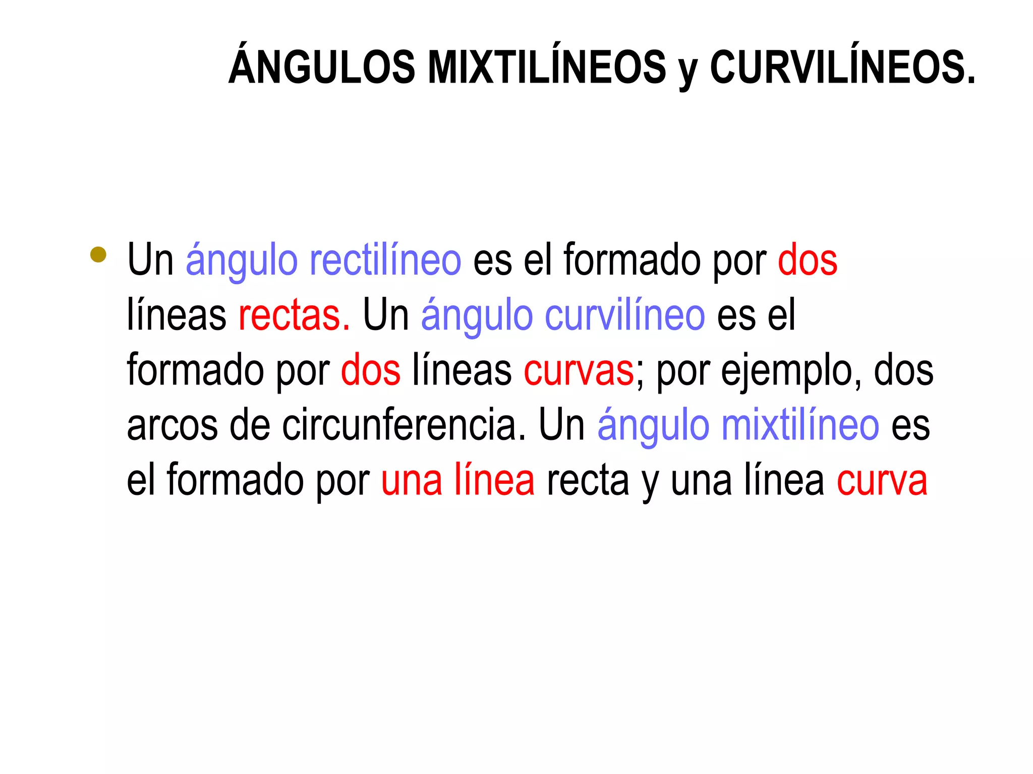 ÁNGULOS MIXTILÍNEOS y CURVILÍNEOS.
 Un ángulo rectilíneo es el formado por dos
líneas rectas. Un ángulo curvilíneo es el
formado por dos líneas curvas; por ejemplo, dos
arcos de circunferencia. Un ángulo mixtilíneo es
el formado por una línea recta y una línea curva
 