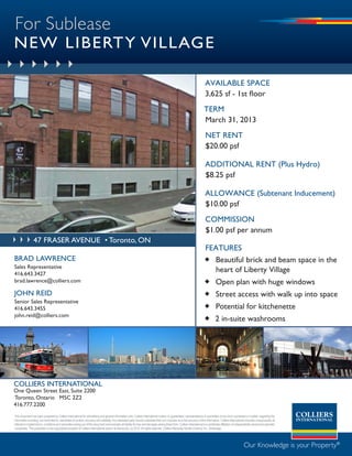 For Sublease
NEW LIBERTY VILLAGE

                                                                                                                                                                              available space
                                                                                                                                                                              3,625 sf - 1st floor
                                                                                                                                                                             term
                                                                                                                                                                             March 31, 2013
                                                                                                                                                                              net rent
                                                                                                                                                                              $20.00 psf

                                                                                                                                                                              additional rent (Plus Hydro)
                                                                                                                                                                              $8.25 psf

                                                                                                                                                                              allowance (Subtenant Inducement)
                                                                                                                                                                              $10.00 psf
                                                                                                                                                                              commission
                                                                                                                                                                              $1.00 psf per annum
                 47 fraser avenue • Toronto, ON
                                                                                                                                                                             FeatUres
BRAd LAWRENCE                                                                                                                                                                 Beautiful brick and beam space in the
Sales Representative
416.643.3427
                                                                                                                                                                               heart of Liberty Village
brad.lawrence@colliers.com                                                                                                                                                    Open plan with huge windows
JOHN REId                                                                                                                                                                     Street access with walk up into space
Senior Sales Representative
416.643.3455                                                                                                                                                                  Potential for kitchenette
john.reid@colliers.com
                                                                                                                                                                              2 in-suite washrooms




COLLIERS INTERNATIONAL
One Queen Street East, Suite 2200
Toronto, Ontario M5C 2Z2
416.777.2200
This document has been prepared by Colliers International for advertising and general information only. Colliers International makes no guarantees, representations or warranties of any kind, expressed or implied, regarding the
information including, but not limited to, warranties of content, accuracy and reliability. Any interested party should undertake their own inquiries as to the accuracy of the information. Colliers International excludes unequivocally all
inferred or implied terms, conditions and warranties arising out of this document and excludes all liability for loss and damages arising there from. Colliers International is a worldwide affiliation of independently owned and operated
companies. This publication is the copyrighted property of Colliers International and/or its licensor(s). (c) 2010. All rights reserved. Colliers Macaulay Nicolls (Ontario) Inc., Brokerage.




                                                                                                                                                                                                                 Our Knowledge is your Property®
 