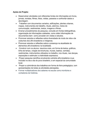 Ações do Projeto:
 Desenvolver atividades com diferentes fontes de informações em livros,
jornais, revistas, filmes, fotos, visitas, passeios e confrontar dados e
abordagem.
 Trabalhar com documentos variados, edificações, plantas urbanas,
mapas, instrumentos de trabalho, rituais, adornos, meios de
comunicação, vestimentas, textos, imagens e filmes.
 Ensinar procedimentos de pesquisa, consulta em fontes bibliográficas,
organização de informações coletadas, como obter informações de
documentos bem como proceder em visitas e estudos.
 Promover estudos e reflexões sobre diversidade de modo de vida e de
costumes dos afro-brasileiros e indígenas.
 Promover estudos e reflexões sobre a presença na atualidade de
elementos afro-brasileiros na localidade.
 Construir com os alunos: resumos orais, em forma de textos, gráficos,
linha de tempo, criação de brochuras, murais, teatros, comidas,
vestimentas, instrumentos utilizados no trabalho, nos rituais, nas danças,
exposições e estimular a criatividade expressiva.
 Propor pesquisa científica envolvendo culinária afro-brasileira e sua
inclusão no dia a dia do povo brasileiro, e em especial da comunidade
local.
 Propor a culminância dos trabalhos em forma de feira pedagógica, com
apresentações de todas as atividades planejadas.
 Formar multiplicadores dos saberes na escola como monitores e
contadores de histórias.
 